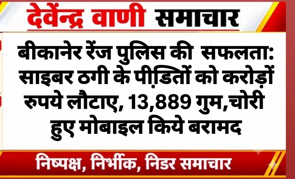 बीकानेर रेंज पुलिस की  सफलता: साइबर ठगी के पीडि़तों को करोड़ों रुपये लौटाए, 13,889 गुम,चोरी हुए मोबाइल किये बरामद